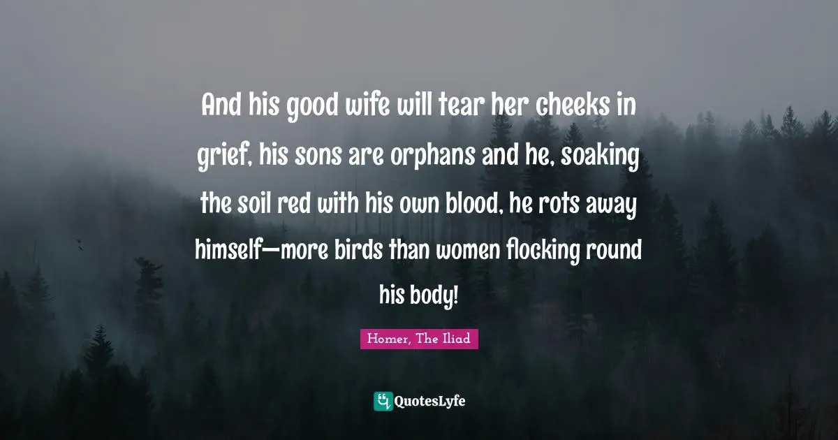 Homer, The Iliad Quotes: "And his good wife will tear her cheeks in grief, his sons are orphans and he, soaking the soil red with his own blood, he rots away himself—more birds than women flocking round his body!"