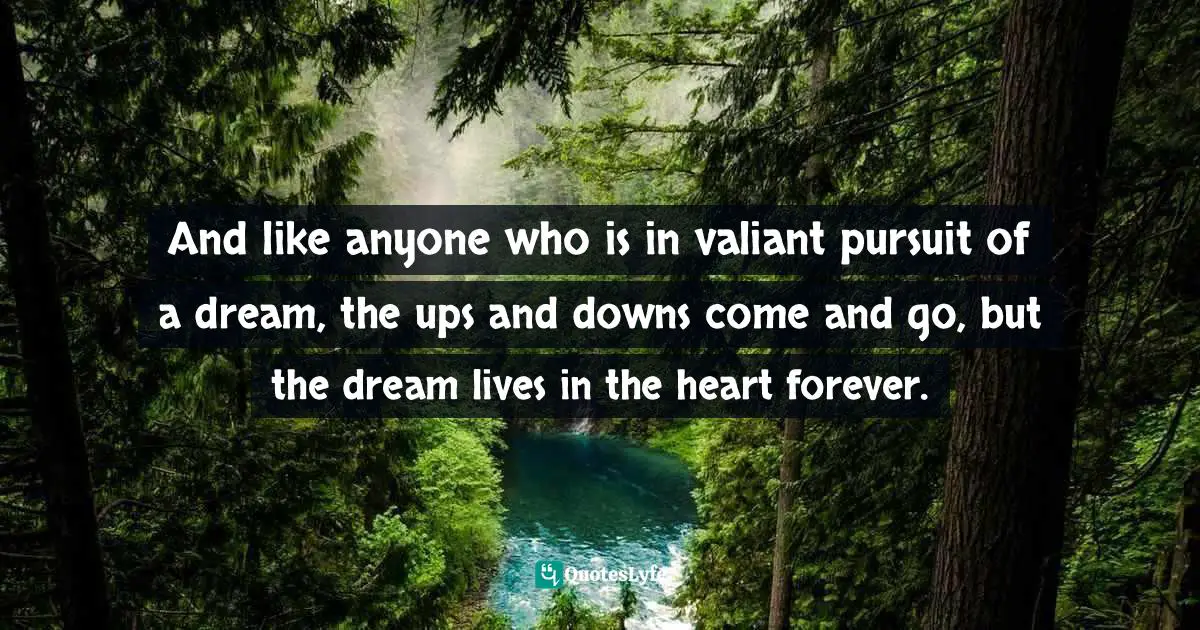 And like anyone who is in valiant pursuit of a dream, the ups and downs come and go, but the dream lives in the heart forever.