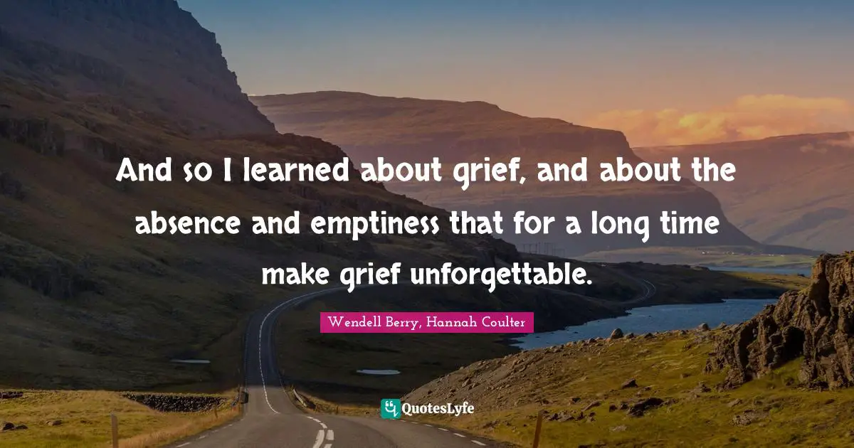 And so I learned about grief, and about the absence and emptiness that for a long time make grief unforgettable.