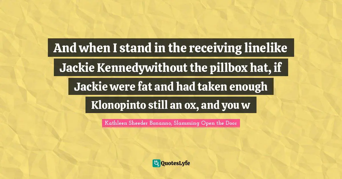 And when I stand in the receiving linelike Jackie Kennedywithout the pillbox hat, if Jackie were fat and had taken enough Klonopinto still an ox, and you w