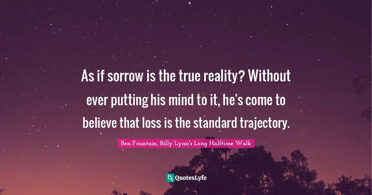 As if sorrow is the true reality? Without ever putting his mind to it, he's come to believe that loss is the standard trajectory.