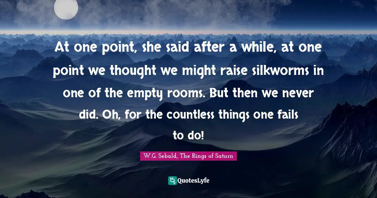 At one point, she said after a while, at one point we thought we might raise silkworms in one of the empty rooms. But then we never did. Oh, for the countless things one fails to do!