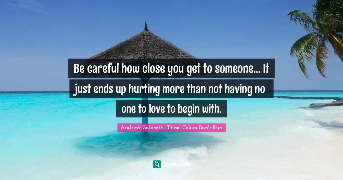 Be careful how close you get to someone... It just ends up hurting more than not having no one to love to begin with.