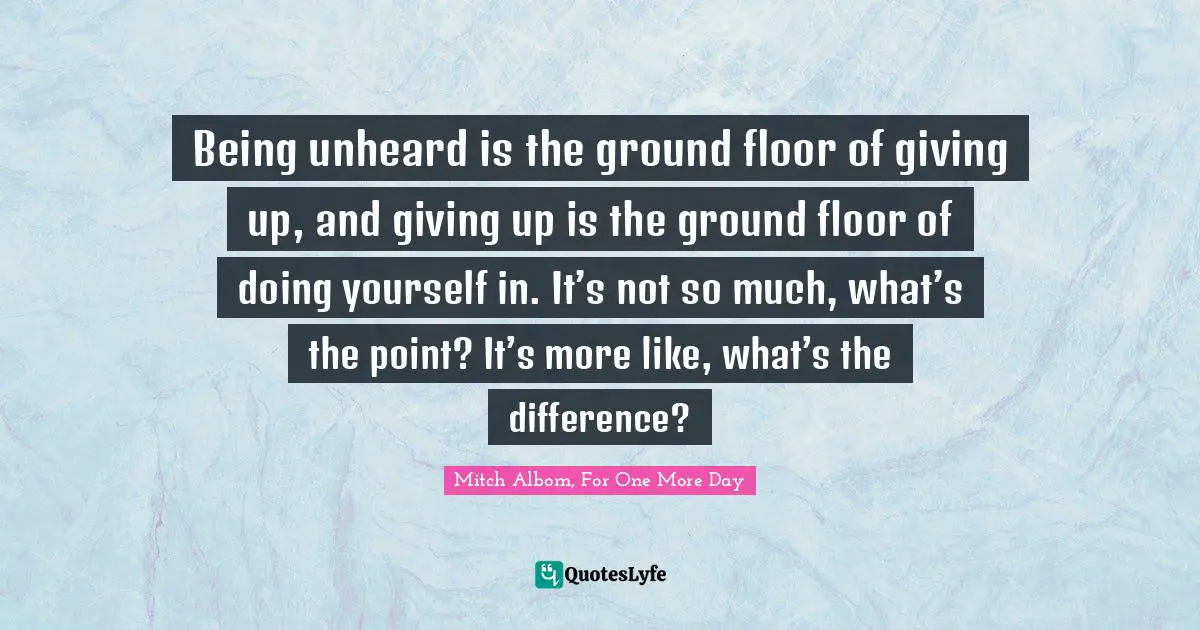 Being unheard is the ground floor of giving up, and giving up is the ground floor of doing yourself in. It’s not so much, what’s the point? It’s more like, what’s the difference?