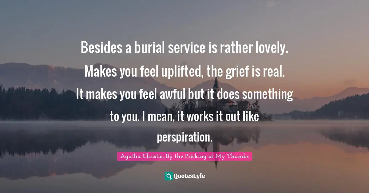 Besides a burial service is rather lovely. Makes you feel uplifted, the grief is real. It makes you feel awful but it does something to you. I mean, it works it out like perspiration.