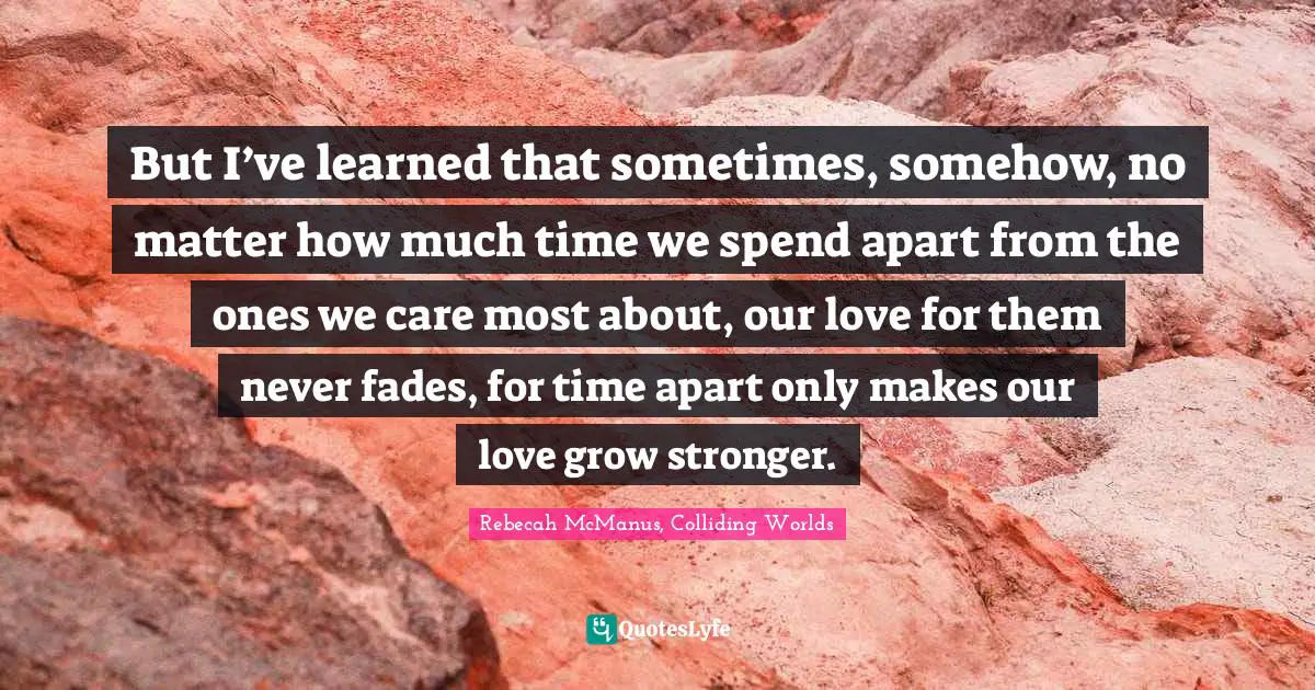 But I’ve learned that sometimes, somehow, no matter how much time we spend apart from the ones we care most about, our love for them never fades, for time apart only makes our love grow stronger.