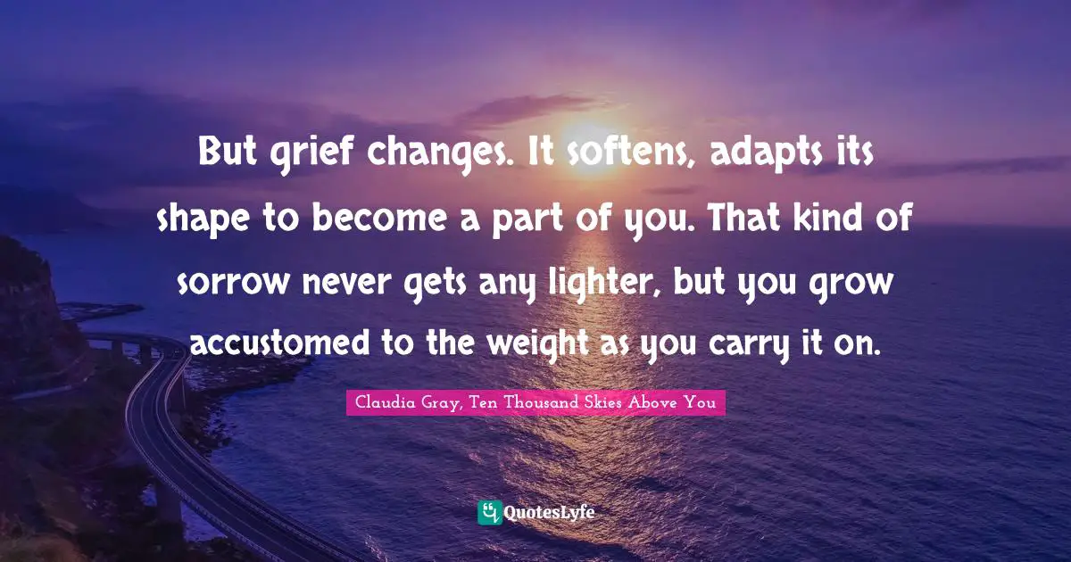 But grief changes. It softens, adapts its shape to become a part of you. That kind of sorrow never gets any lighter, but you grow accustomed to the weight as you carry it on.