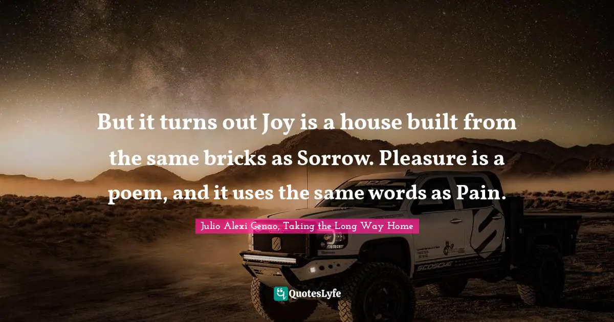 But it turns out Joy is a house built from the same bricks as Sorrow. Pleasure is a poem, and it uses the same words as Pain.