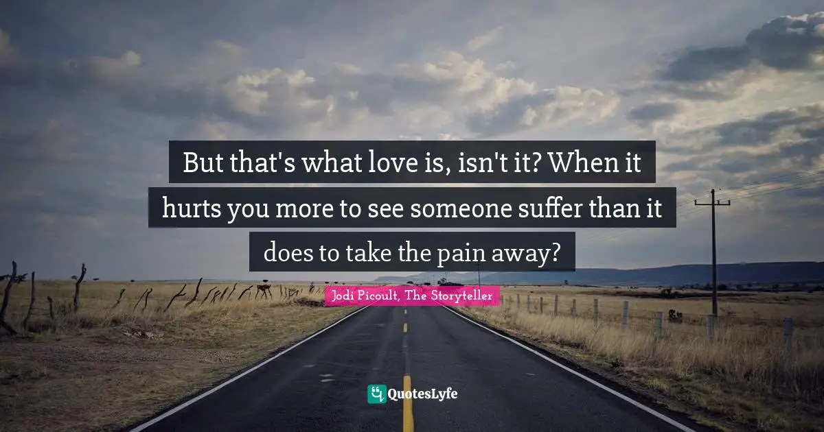 But that's what love is, isn't it? When it hurts you more to see someone suffer than it does to take the pain away?