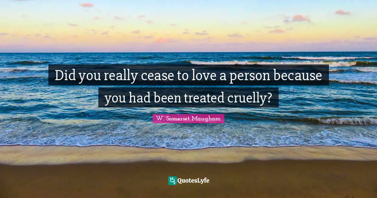 Did you really cease to love a person because you had been treated cruelly?