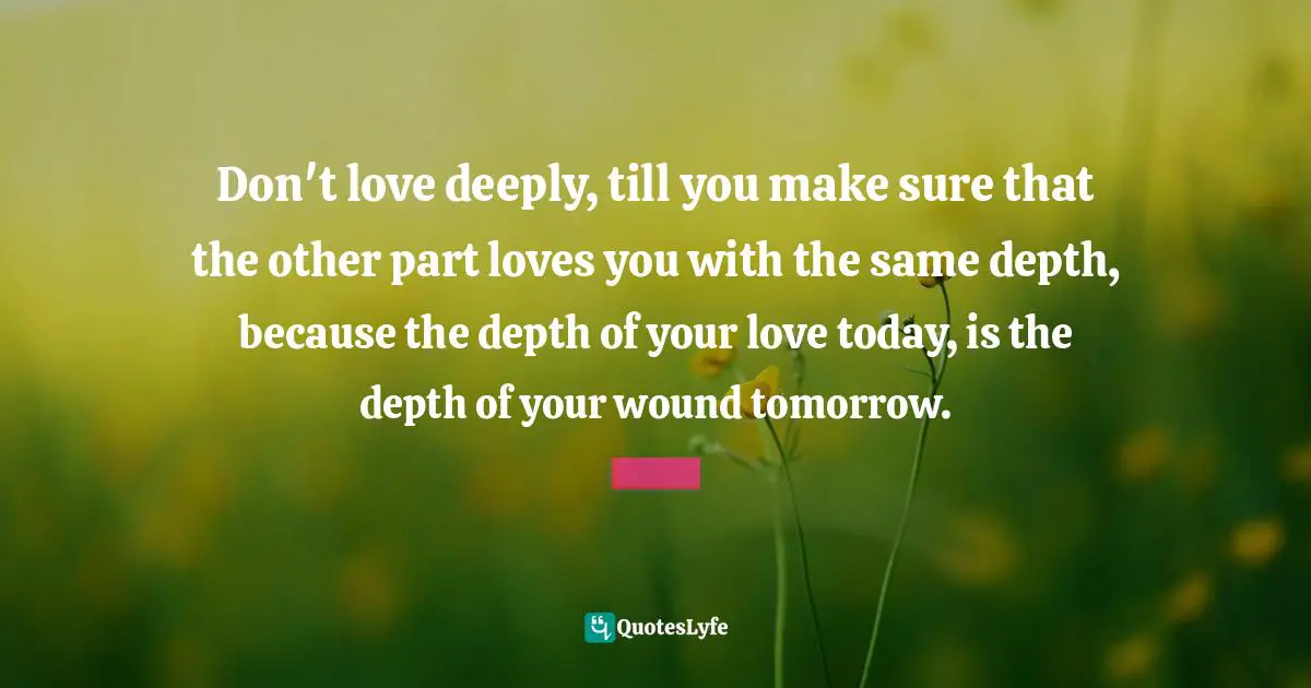 Healing Quotes: "Don't love deeply, till you make sure that the other part loves you with the same depth, because the depth of your love today, is the depth of your wound tomorrow."