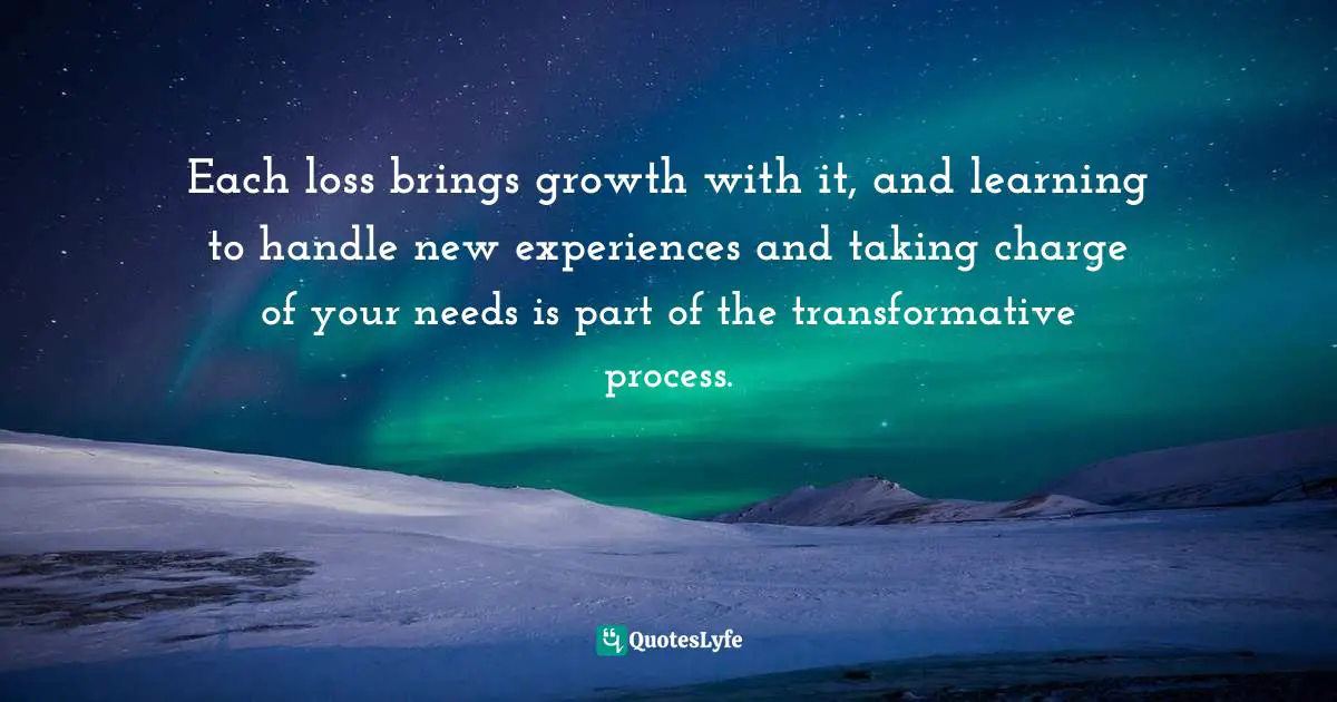 Each loss brings growth with it, and learning to handle new experiences and taking charge of your needs is part of the transformative process.