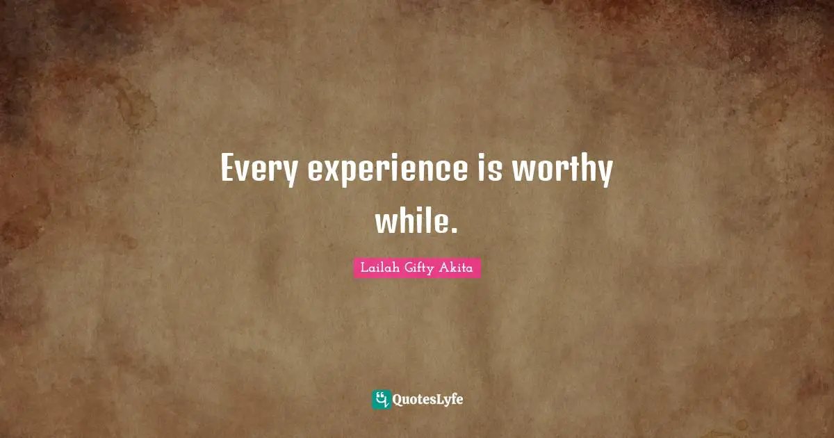 Every experience is worthy while.
