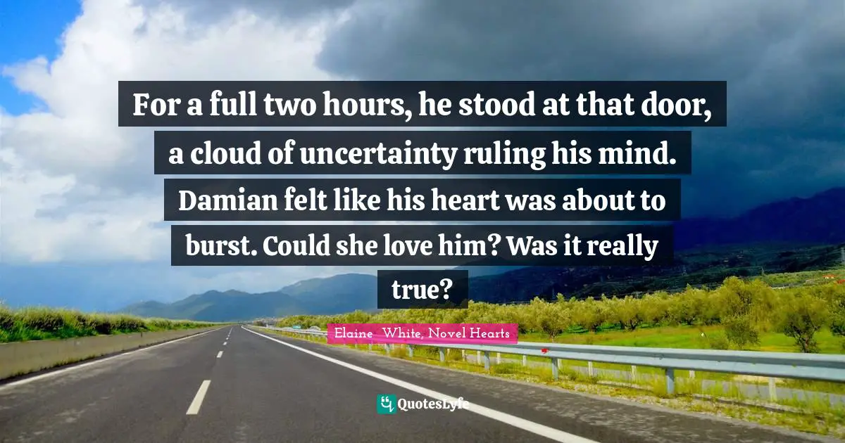 For a full two hours, he stood at that door, a cloud of uncertainty ruling his mind. Damian felt like his heart was about to burst. Could she love him? Was it really true?