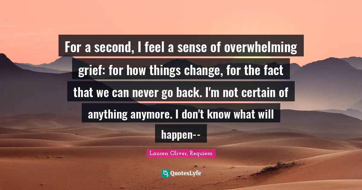 For a second, I feel a sense of overwhelming grief: for how things change, for the fact that we can never go back. I'm not certain of anything anymore. I don't know what will happen--