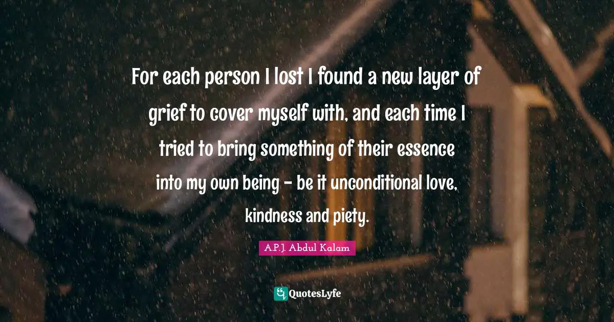For each person I lost I found a new layer of grief to cover myself with, and each time I tried to bring something of their essence into my own being - be it unconditional love, kindness and piety.