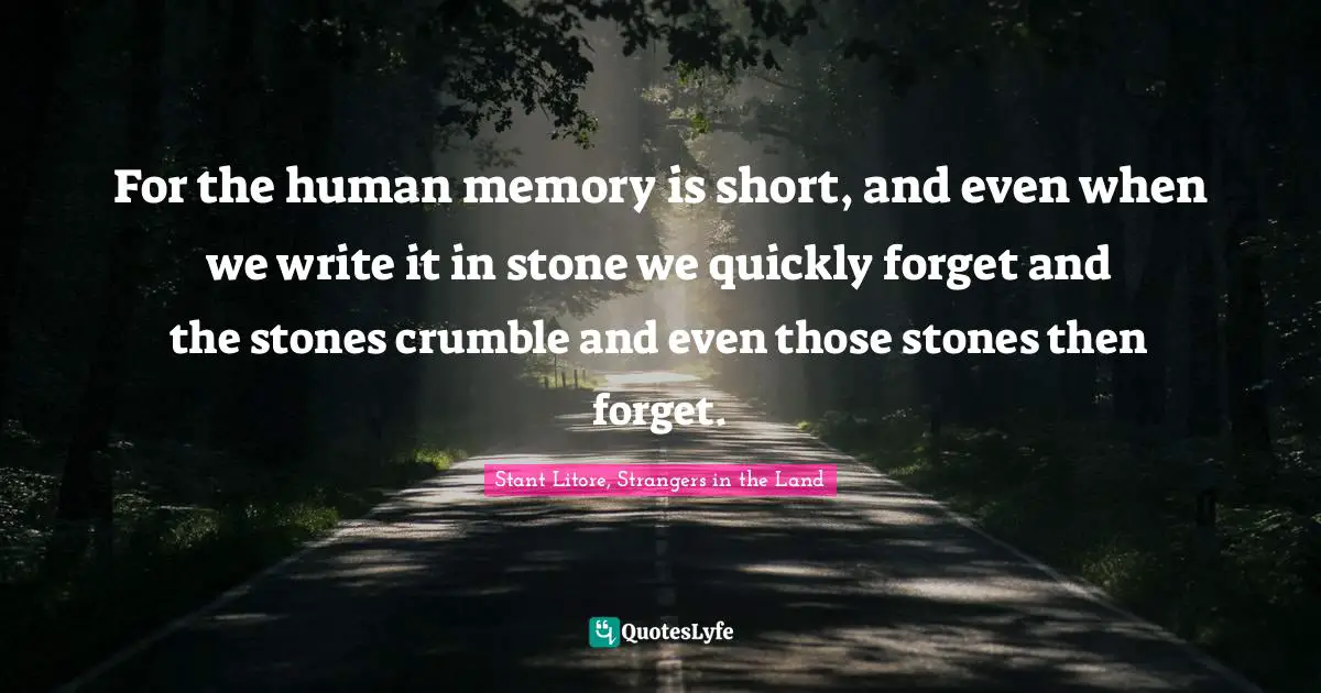 For the human memory is short, and even when we write it in stone we quickly forget and the stones crumble and even those stones then forget.