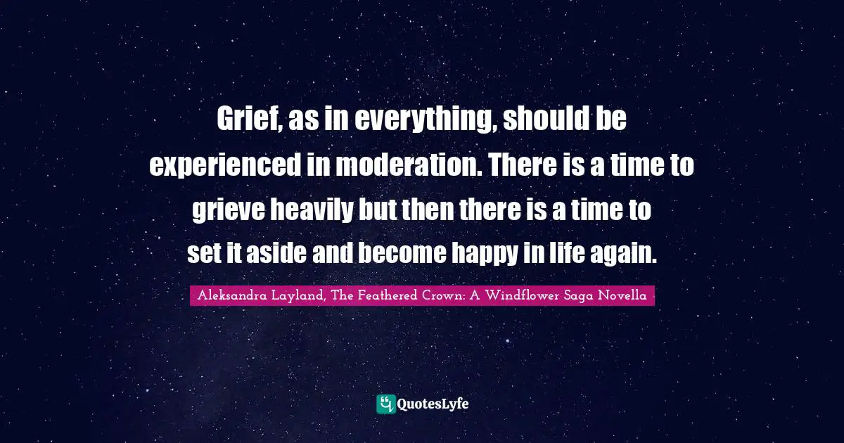 Grief And Loss Quotes: "Grief, as in everything, should be experienced in moderation. There is a time to grieve heavily but then there is a time to set it aside and become happy in life again."