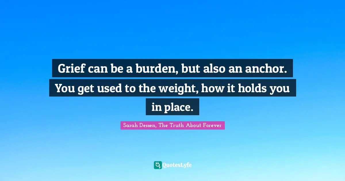 Sarah Dessen Quotes: "Grief can be a burden, but also an anchor. You get used to the weight, how it holds you in place."