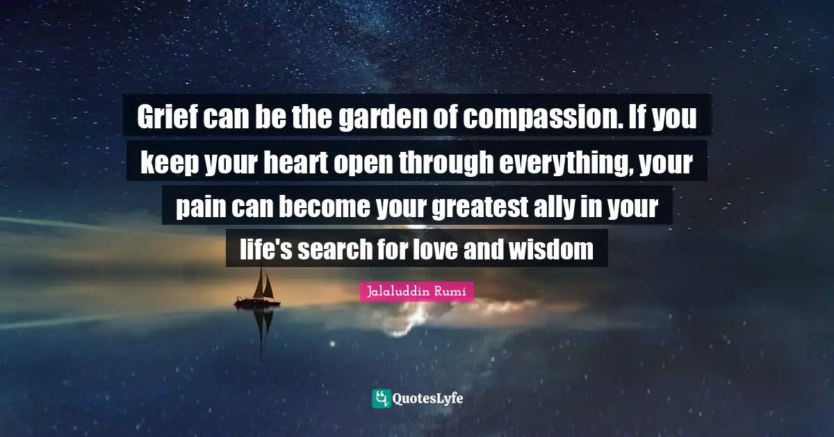 Grief can be the garden of compassion. If you keep your heart open through everything, your pain can become your greatest ally in your life's search for love and wisdom