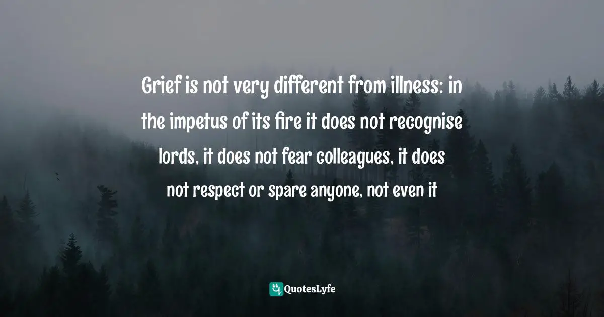 Grief is not very different from illness: in the impetus of its fire it does not recognise lords, it does not fear colleagues, it does not respect or spare anyone, not even it