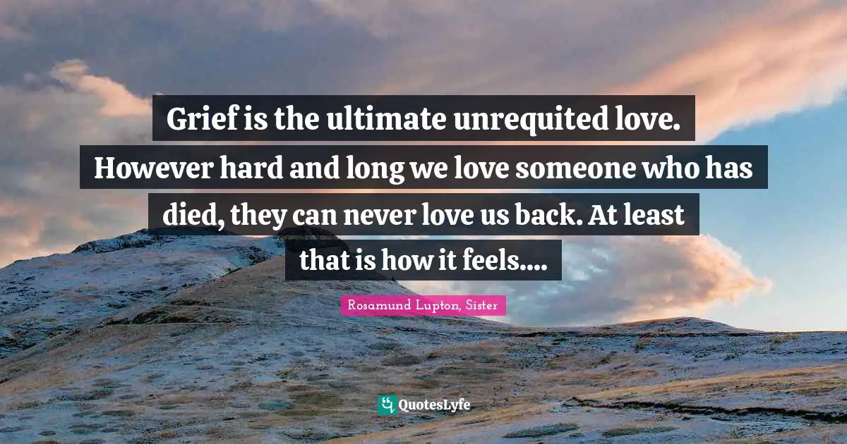 Grief is the ultimate unrequited love. However hard and long we love someone who has died, they can never love us back. At least that is how it feels....