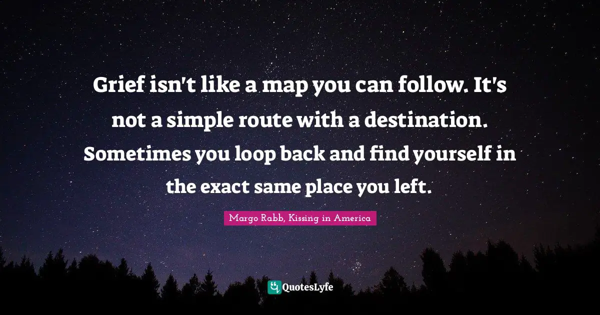 Grief isn't like a map you can follow. It's not a simple route with a destination. Sometimes you loop back and find yourself in the exact same place you left.