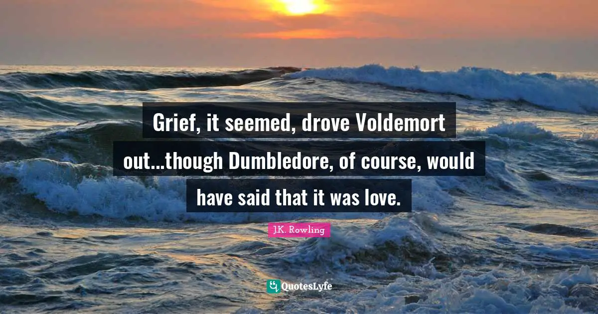 Grief, it seemed, drove Voldemort out...though Dumbledore, of course, would have said that it was love.