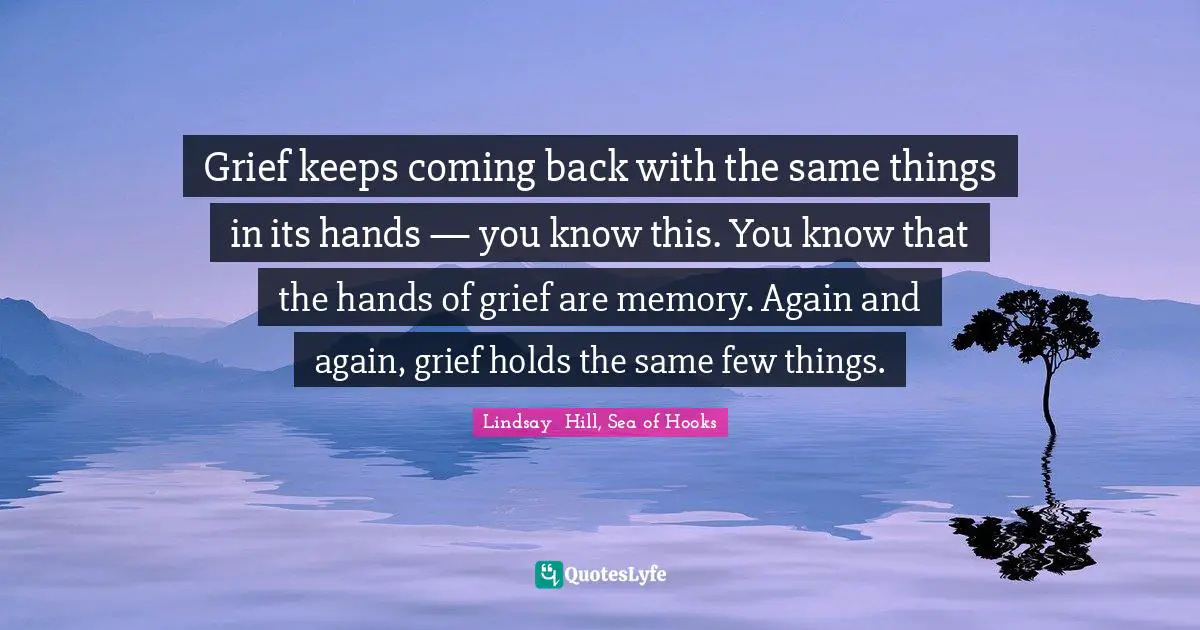 Grief keeps coming back with the same things in its hands — you know this. You know that the hands of grief are memory. Again and again, grief holds the same few things.