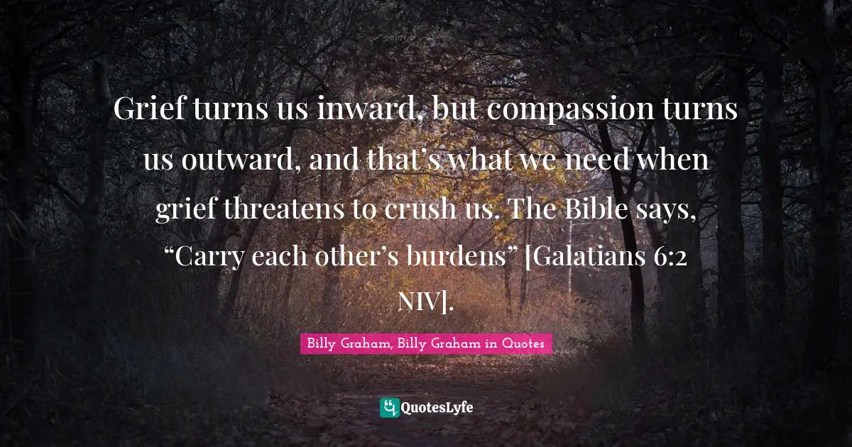 Grief turns us inward, but compassion turns us outward, and that’s what we need when grief threatens to crush us. The Bible says, “Carry each other’s burdens” [Galatians 6:2 NIV].