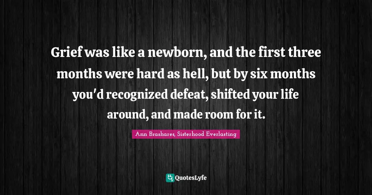 Grief was like a newborn, and the first three months were hard as hell, but by six months you'd recognized defeat, shifted your life around, and made room for it.
