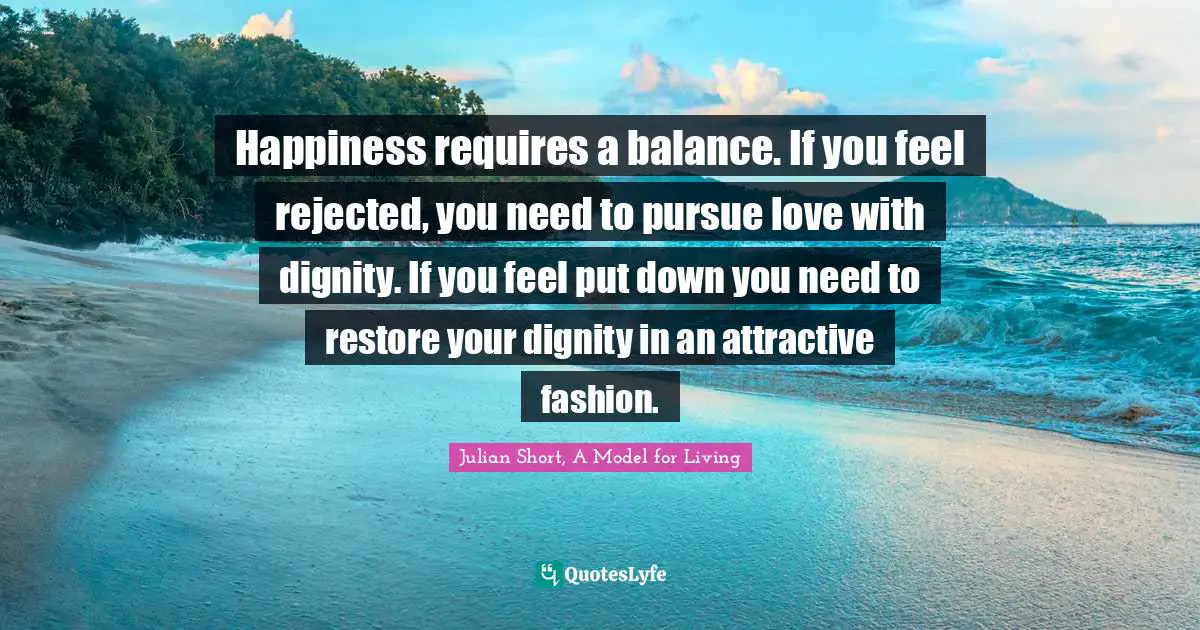 Julian Short, A Model For Living Quotes: "Happiness requires a balance. If you feel rejected, you need to pursue love with dignity. If you feel put down you need to restore your dignity in an attractive fashion."