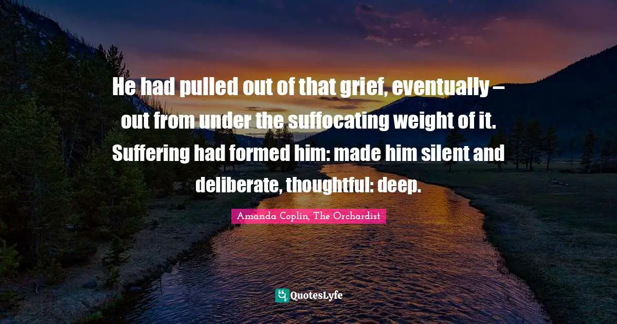 He had pulled out of that grief, eventually – out from under the suffocating weight of it. Suffering had formed him: made him silent and deliberate, thoughtful: deep.