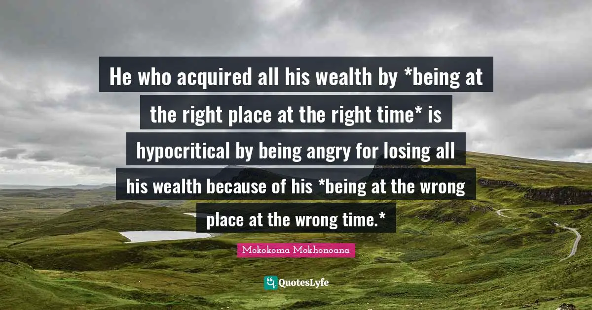 He who acquired all his wealth by *being at the right place at the right time* is hypocritical by being angry for losing all his wealth because of his *being at the wrong place at the wrong time.*