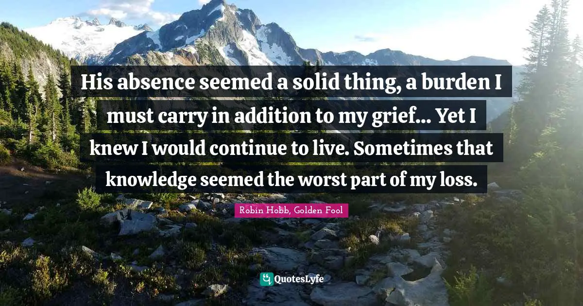 His absence seemed a solid thing, a burden I must carry in addition to my grief... Yet I knew I would continue to live. Sometimes that knowledge seemed the worst part of my loss.
