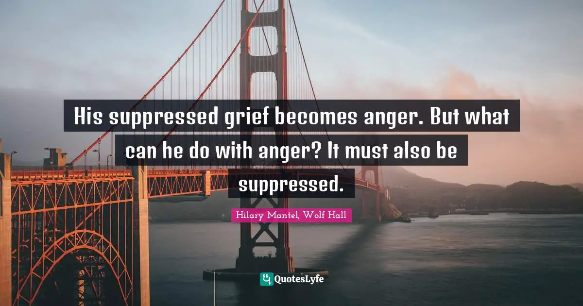 His suppressed grief becomes anger. But what can he do with anger? It must also be suppressed.