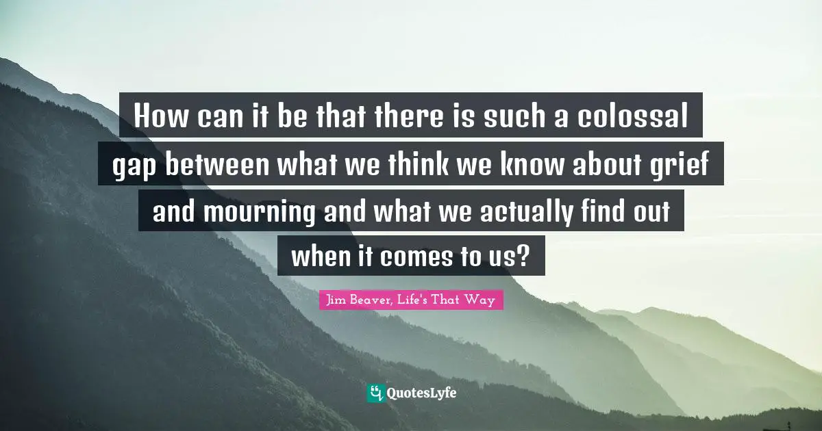 How can it be that there is such a colossal gap between what we think we know about grief and mourning and what we actually find out when it comes to us?