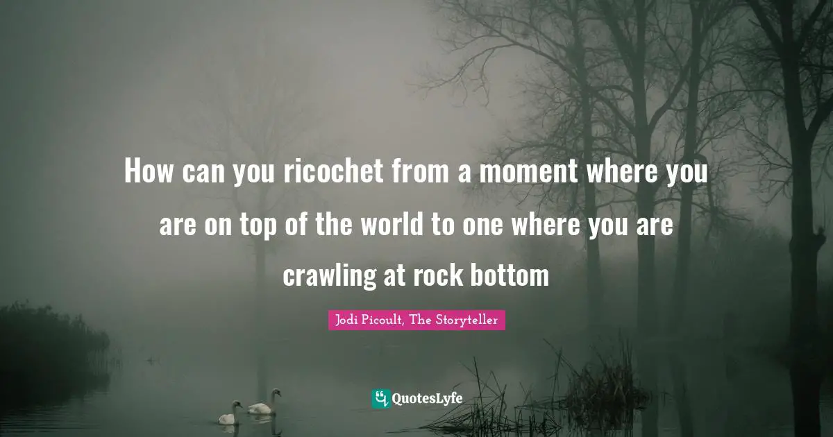 How can you ricochet from a moment where you are on top of the world to one where you are crawling at rock bottom