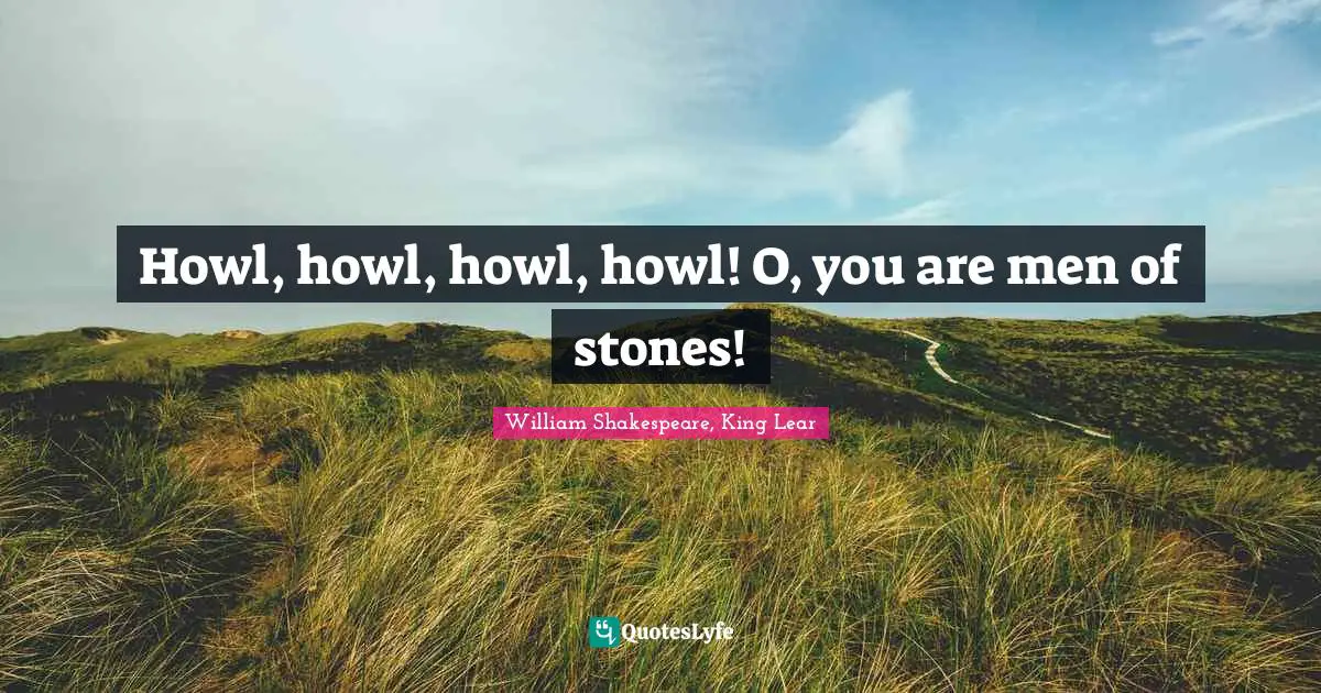 Howl, howl, howl, howl! O, you are men of stones!