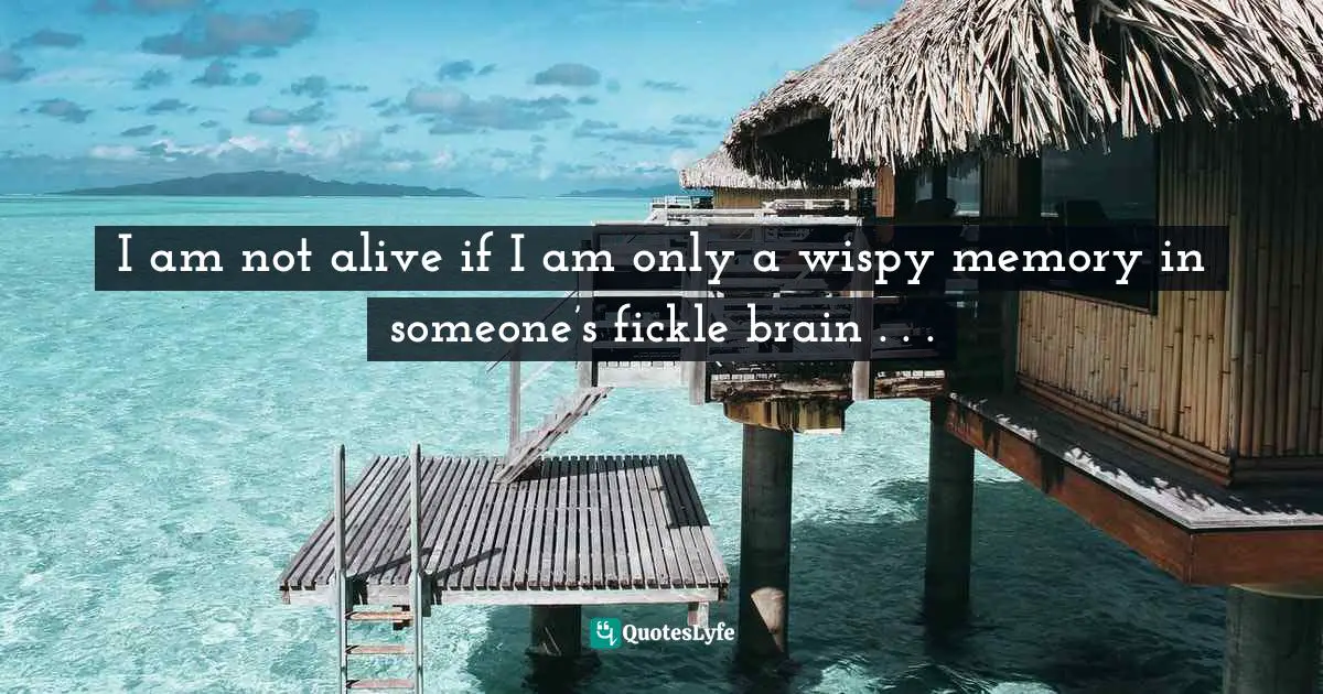 I am not alive if I am only a wispy memory in someone’s fickle brain . . .