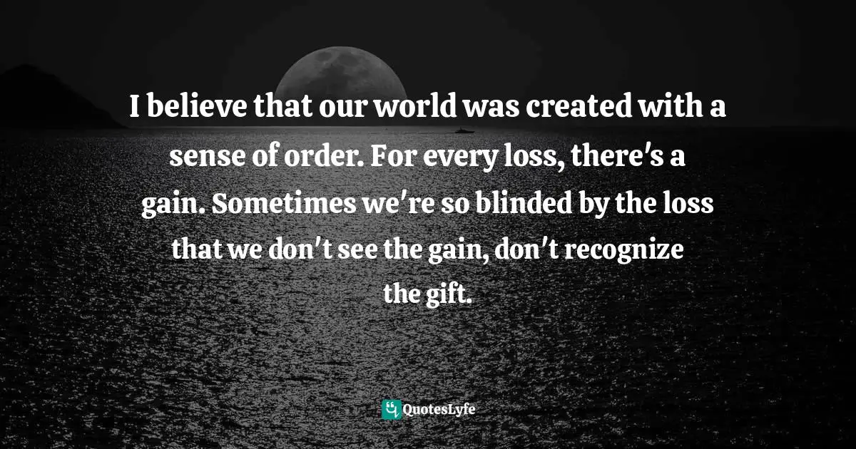 I believe that our world was created with a sense of order. For every loss, there's a gain. Sometimes we're so blinded by the loss that we don't see the gain, don't recognize the gift.