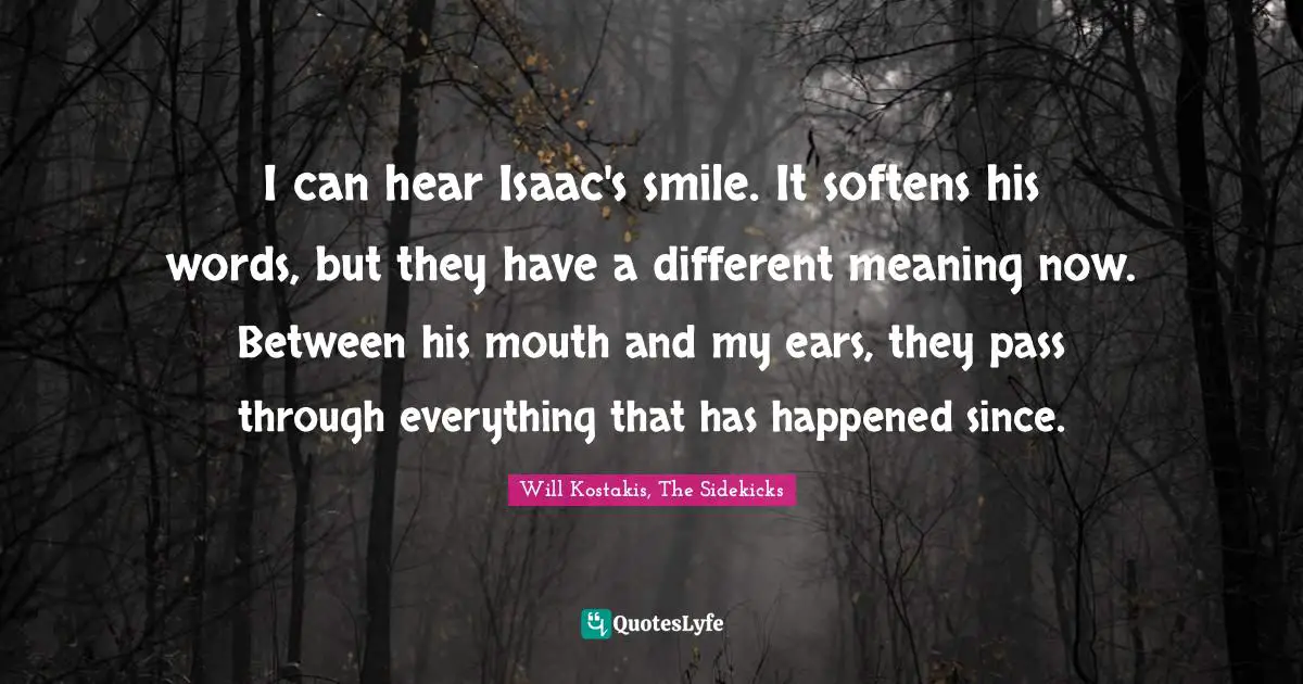 I can hear Isaac's smile. It softens his words, but they have a different meaning now. Between his mouth and my ears, they pass through everything that has happened since.