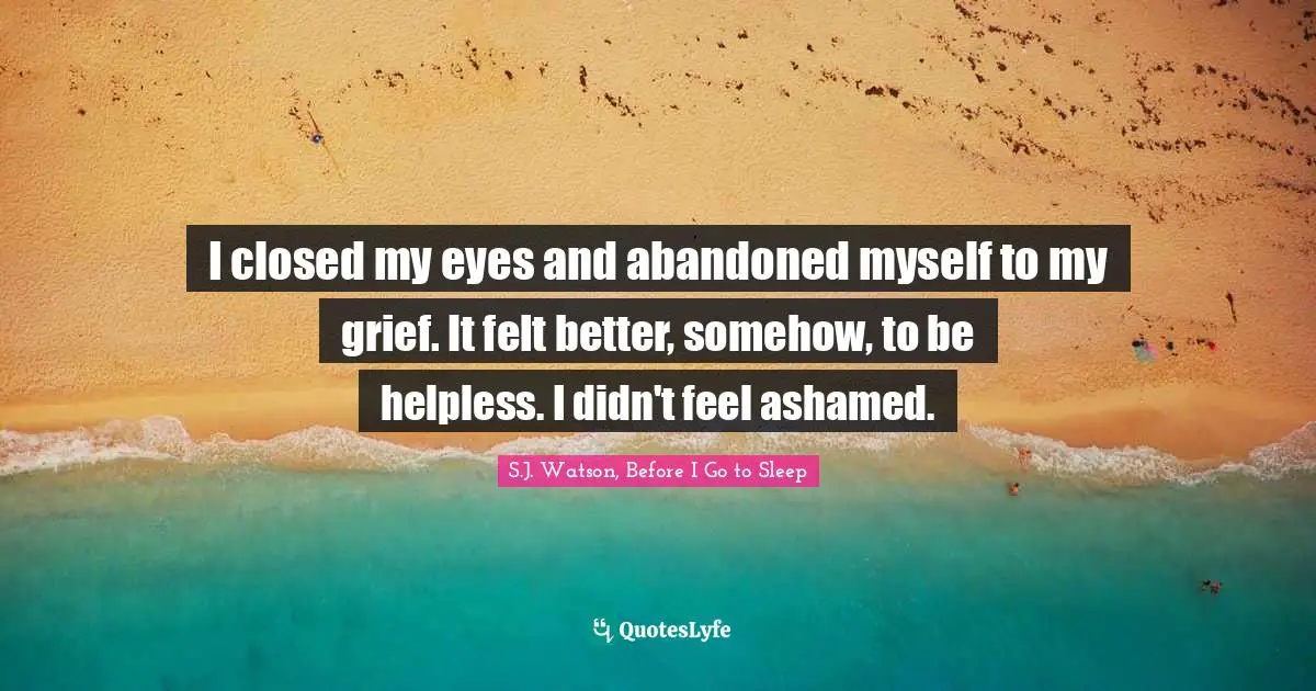 I closed my eyes and abandoned myself to my grief. It felt better, somehow, to be helpless. I didn't feel ashamed.