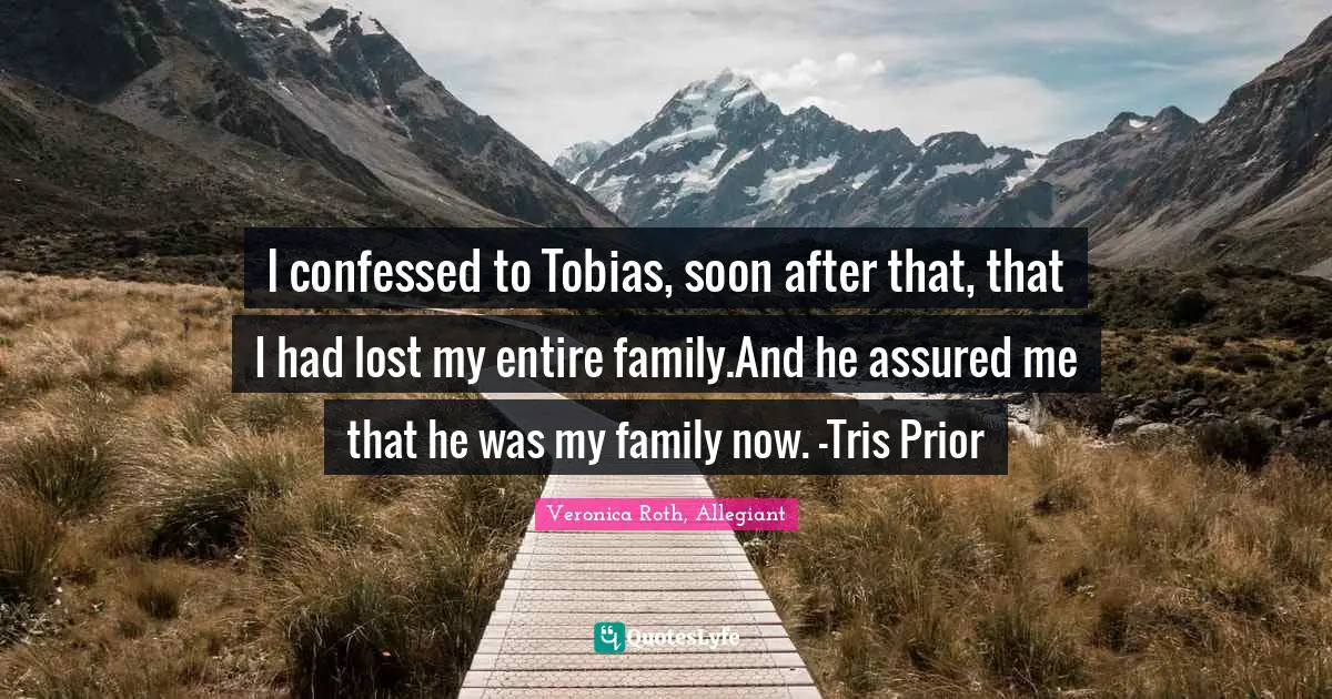 I confessed to Tobias, soon after that, that I had lost my entire family.And he assured me that he was my family now. -Tris Prior