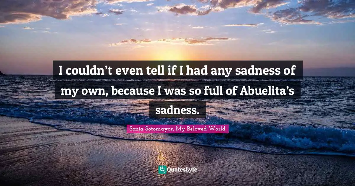 Sonia Sotomayor, My Beloved World Quotes: I couldn’t even tell if I had any sadness of my own, because I was so full of Abuelita’s sadness.