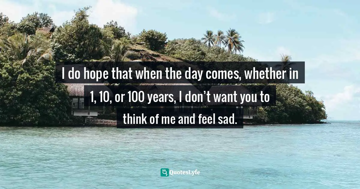 I do hope that when the day comes, whether in 1, 10, or 100 years, I don’t want you to think of me and feel sad.