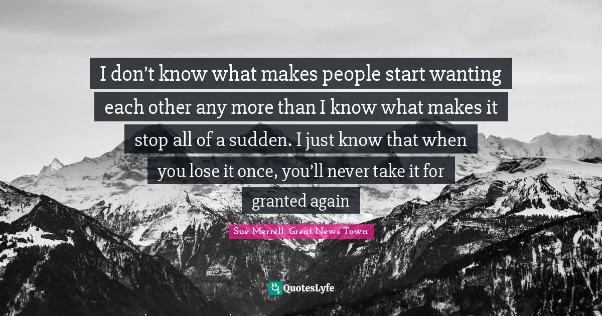 I don’t know what makes people start wanting each other any more than I know what makes it stop all of a sudden. I just know that when you lose it once, you’ll never take it for granted again