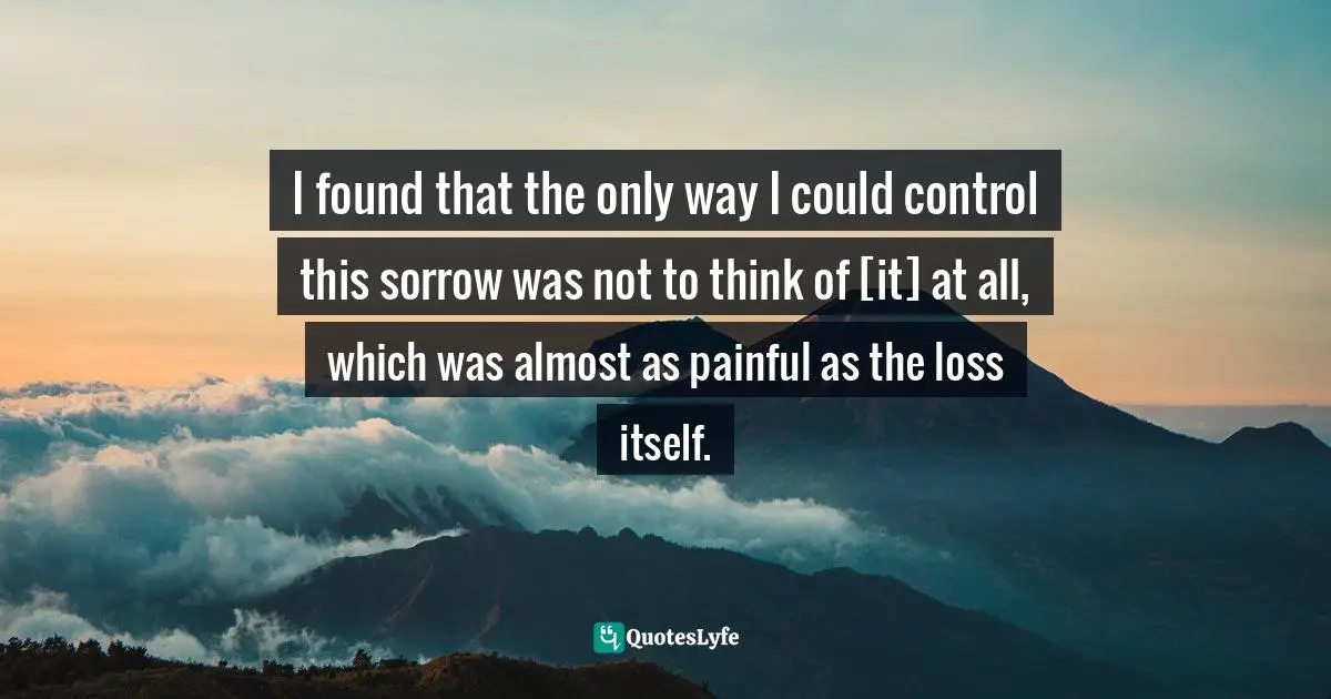 I found that the only way I could control this sorrow was not to think of [it] at all, which was almost as painful as the loss itself.