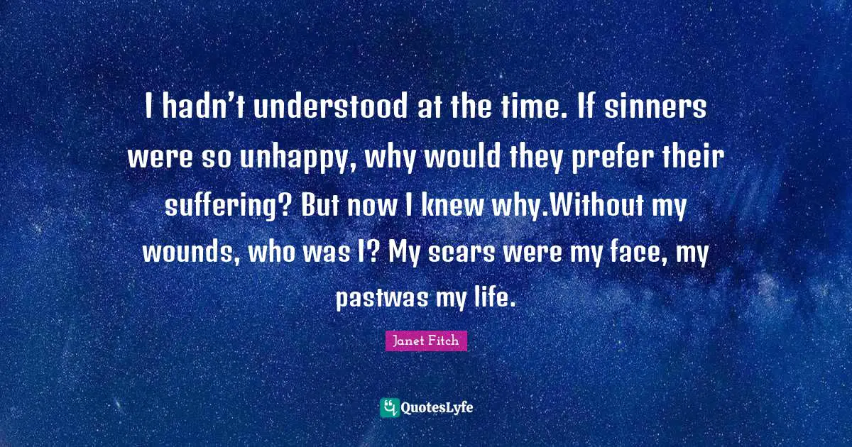 I hadn’t understood at the time. If sinners were so unhappy, why would they prefer their suffering? But now I knew why.Without my wounds, who was I? My scars were my face, my pastwas my life.