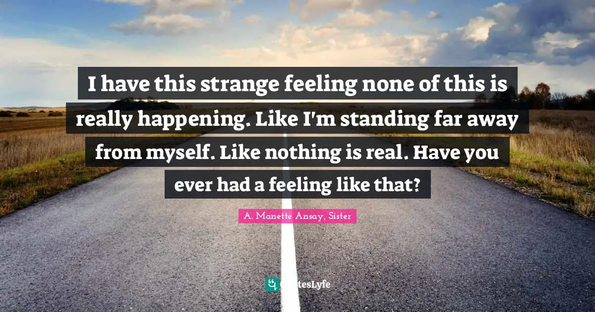 I have this strange feeling none of this is really happening. Like I'm standing far away from myself. Like nothing is real. Have you ever had a feeling like that?